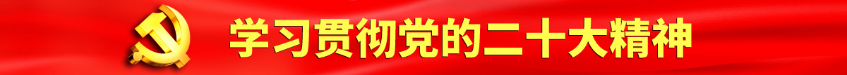 男狂操女人BB免费视频观看认真学习贯彻落实党的二十大会议精神